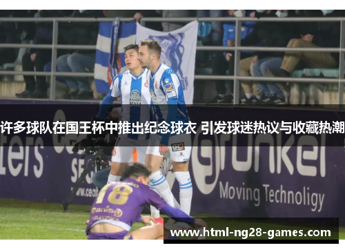 许多球队在国王杯中推出纪念球衣 引发球迷热议与收藏热潮